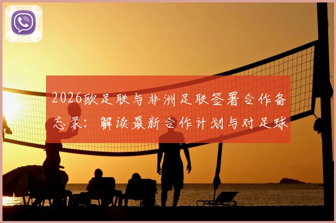 2026欧足联与非洲足联签署合作备忘录：解读最新合作计划与对足球发展的影响