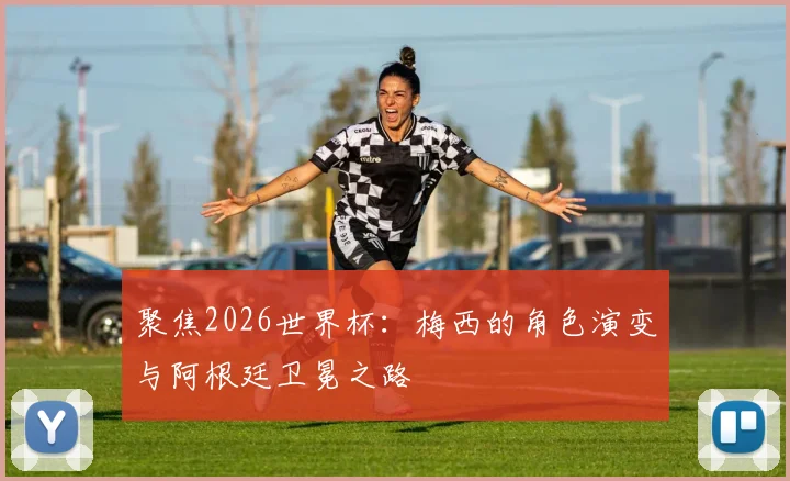 聚焦2026世界杯：梅西的角色演变与阿根廷卫冕之路