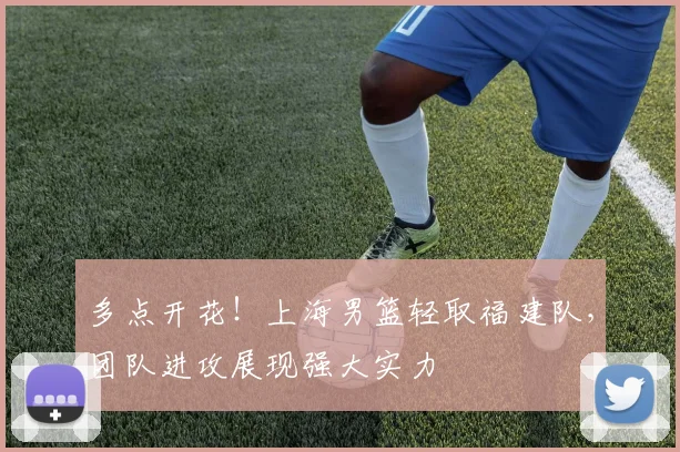 多点开花！上海男篮轻取福建队，团队进攻展现强大实力
