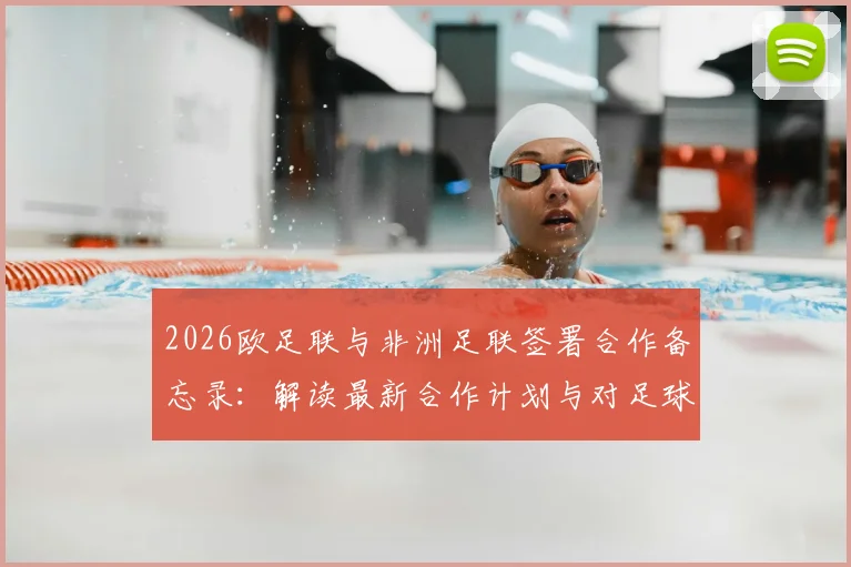 2026欧足联与非洲足联签署合作备忘录:解读最新合作计划与对足球发展的影响