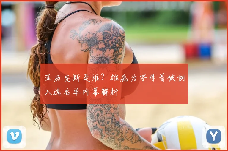 亚历克斯是谁？雄鹿为字母哥破例入选名单内幕解析