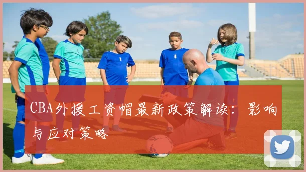 CBA外援工资帽最新政策解读：影响与应对策略