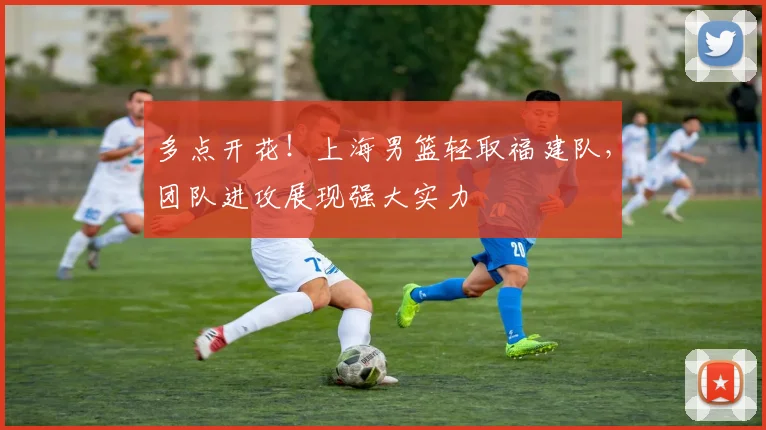 多点开花！上海男篮轻取福建队，团队进攻展现强大实力