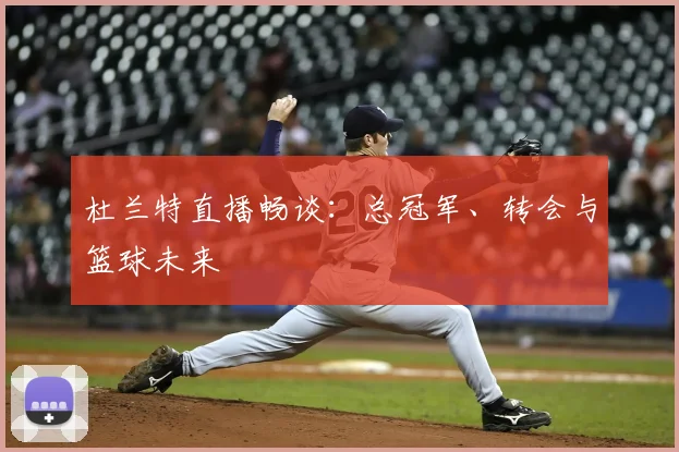 杜兰特直播畅谈：总冠军、转会与篮球未来