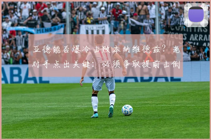 亚德能否爆冷击败本纳维德兹？老对手点出关键：必须争取提前击倒