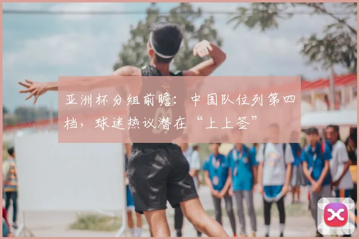 亚洲杯分组前瞻：中国队位列第四档，球迷热议潜在“上上签”