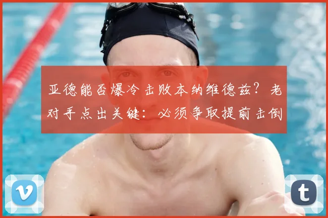 亚德能否爆冷击败本纳维德兹？老对手点出关键：必须争取提前击倒