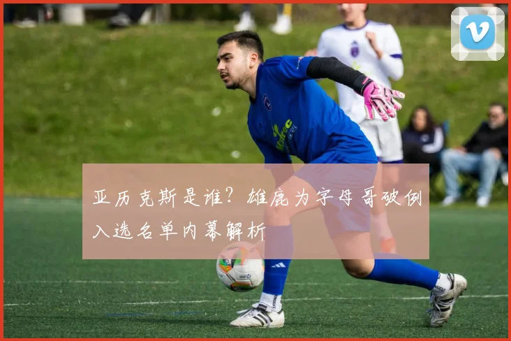 亚历克斯是谁？雄鹿为字母哥破例入选名单内幕解析