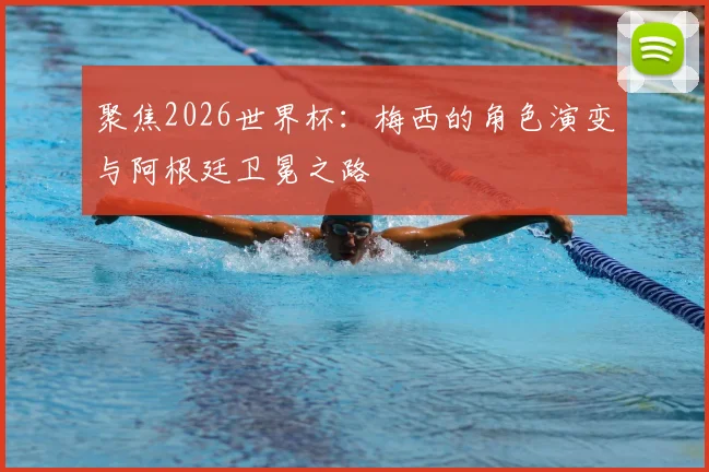 聚焦2026世界杯：梅西的角色演变与阿根廷卫冕之路