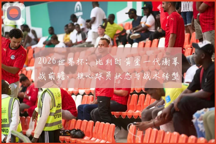 2026世界杯:比利时黄金一代谢幕战前瞻,核心球员状态与战术转型解析