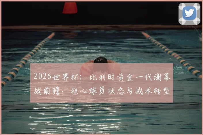 2026世界杯：比利时黄金一代谢幕战前瞻，核心球员状态与战术转型解析