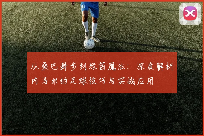 从桑巴舞步到绿茵魔法:深度解析内马尔的足球技巧与实战应用
