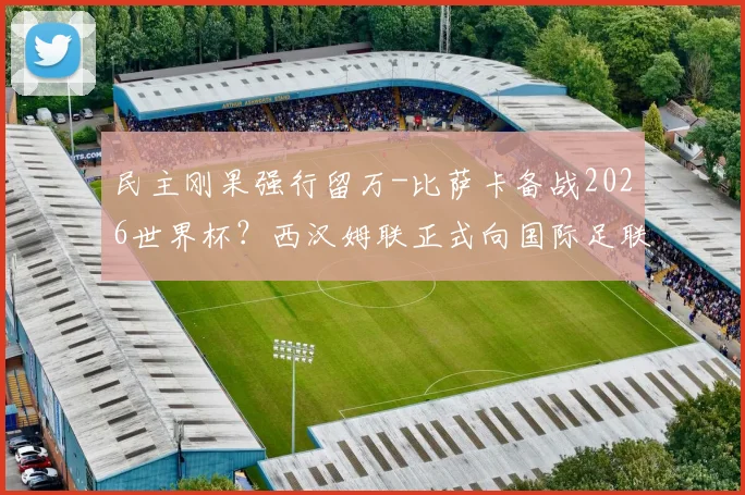 民主刚果强行留万-比萨卡备战2026世界杯？西汉姆联正式向国际足联申诉，球员征召争议背后规则解读