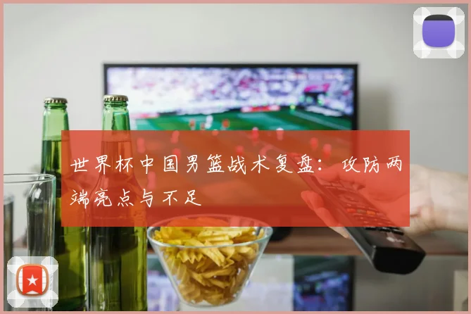 世界杯中国男篮战术复盘:攻防两端亮点与不足
