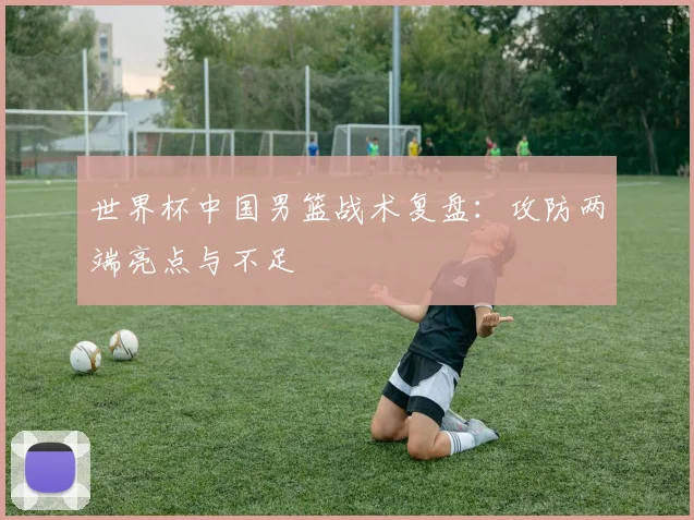 世界杯中国男篮战术复盘：攻防两端亮点与不足