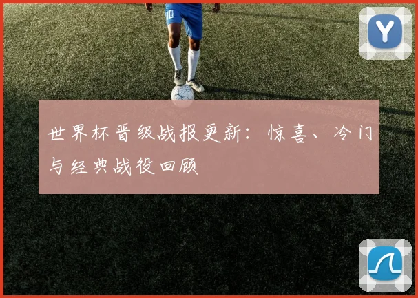 世界杯晋级战报更新：惊喜、冷门与经典战役回顾